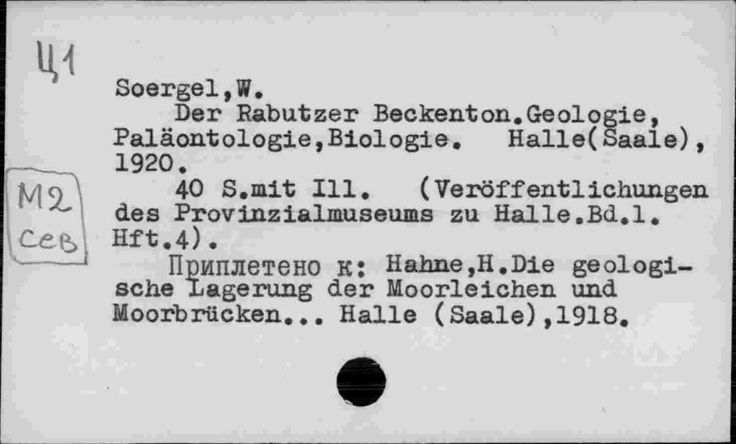 ﻿М2?
сее>|
Soergel,W.
Der Rabutzer Beckenton.Geologie, Paläontologie,Biologie. Halle(Saale), 1920.
40 S.mit Ill. (Veröffentlichungen des Provinzialmuseums zu Halle.Bd.l. Hft.4).
Приплетено Kî Hahne,H.Die geologische Lagerung der Moorleichen und Moorbrücken,.. Halle (Saale),1918.